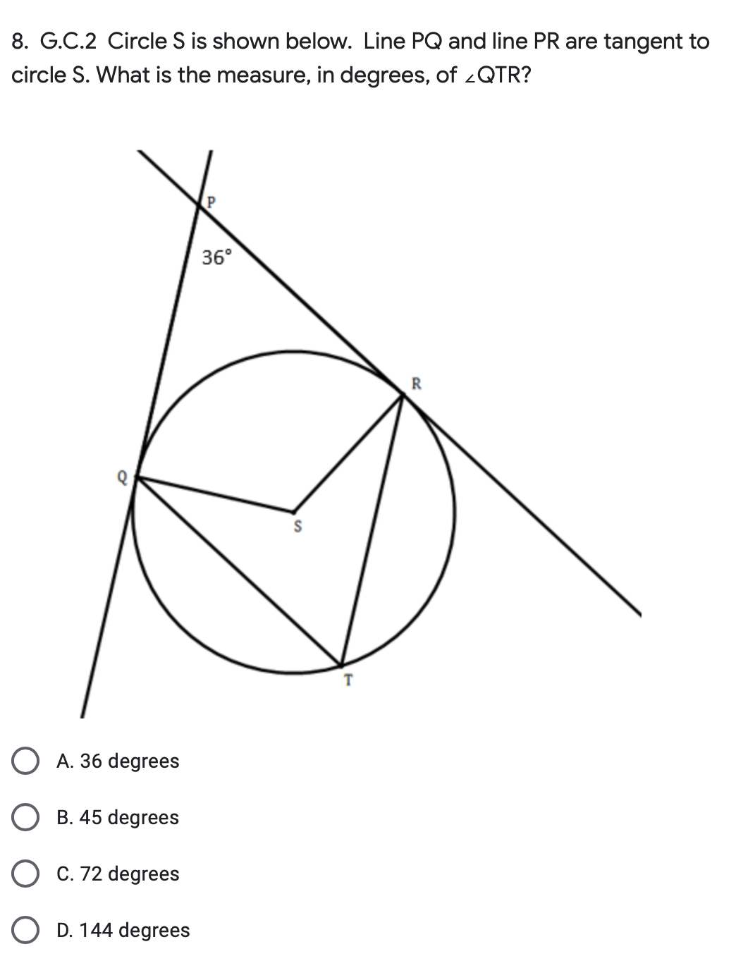 8. G.C.2 Circle S is shown below. Line PQ and line PR are tangent to
circle S. What is the measure, degrees, of QTR?
A. 36 degrees
B. 45 degrees
C. 72 degrees
OD. 144 degrees
P
36°
S
T
R
