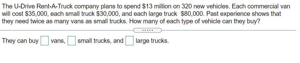 The U-Drive Rent-A-Truck company plans to spend $13 million on 320 new vehicles. Each commercial van
will cost $35,000, each small truck $30,000, and each large truck $80,000. Past experience shows that
they need twice as many vans as small trucks. How many of each type of vehicle can they buy?
They can buy vans,
small trucks, and
large trucks.
