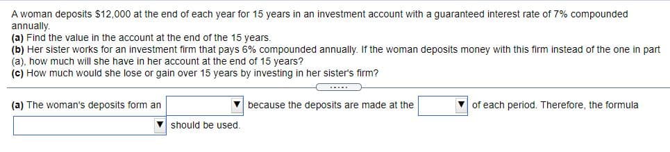 A woman deposits $12,000 at the end of each year for 15 years in an investment account with a guaranteed interest rate of 7% compounded
annually.
(a) Find the value in the account at the end of the 15 years.
(b) Her sister works for an investment firm that pays 6% compounded annually. If the woman deposits money with this firm instead of the one in part
(a), how much will she have in her account at the end of 15 years?
(c) How much would she lose or gain over 15 years by investing in her sister's firm?
....
(a) The woman's deposits form an
V because the deposits are made at the
V of each period. Therefore, the formula
should be used.
