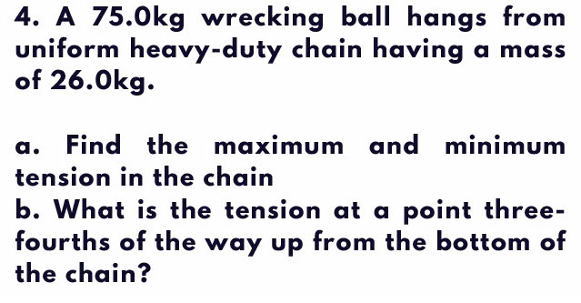 4. A 75.0kg wrecking ball hangs from
uniform heavy-duty chain having a mass
of 26.0kg.
a. Find the maximum and minimum
tension in the chain
b. What is the tension at a point three-
fourths of the way up from the bottom of
the chain?
