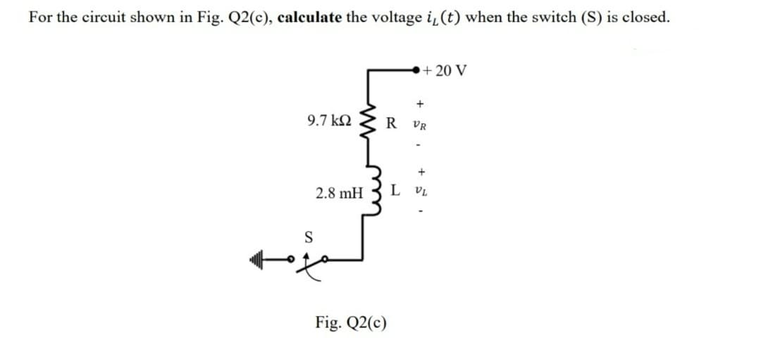 For the circuit shown in Fig. Q2(c), calculate the voltage i, (t) when the switch (S) is closed.
9.7 ΚΩ
2.8 mH
S
R
Fig. Q2(c)
+ 20 V
+
VR
+
L VL