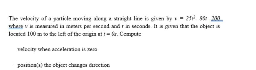 The velocity of a particle moving along a straight line is given by v = 25t²- 80t -200
where v is measured in meters per second and t in seconds. It is given that the object is
located 100 m to the left of the origin at t = 0s. Compute
velocity when acceleration is zero
position(s) the object changes direction.