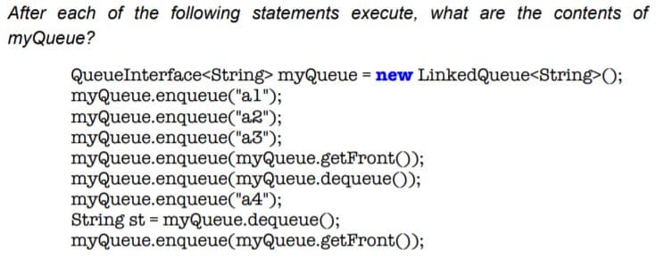 After each of the following statements execute, what are the contents of
myQueue?
QueueInterface<String> myQueue = new LinkedQueue<String>O;
myQueue.enqueue("al");
myQueue.enqueue("a2");
myQueue.enqueue("a3");
myQueue.enqueue(myQueue.getFront());
myQueue.enqueue(myQueue.dequeue());
myQueue.enqueue("a4");
String st = myQueue.dequeue();
myQueue.enqueue(myQueue.getFront());
