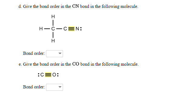 d. Give the bond order in the CN bond in the following molecule.
H
Н—с—сN:
H
Bond order:
e. Give the bond order in the CO bond in the following molecule.
:C=0:
Bond order:

