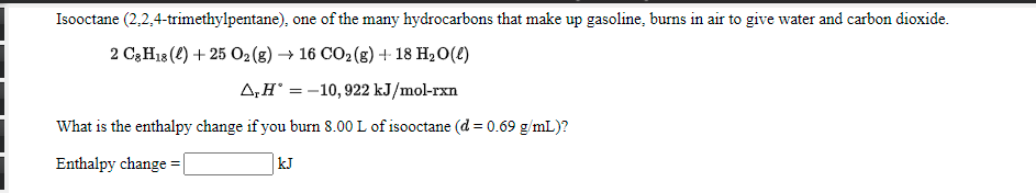 Isooctane (2,2,4-trimethylpentane), one of the many hydrocarbons that make up gasoline, burns in air to give water and carbon dioxide.
2 C3H18 (2) + 25 02(g) → 16 CO2 (g) + 18 H20(£)
A,H° = -10,922 kJ/mol-rxn
What is the enthalpy change if you burn 8.00 L of isooctane (d = 0.69 g/mL)?
Enthalpy change = |
kJ
