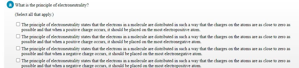 What is the principle of electroneutrality?
(Select all that apply.)
O The principle of electroneutrality states that the electrons in a molecule are distributed in such a way that the charges on the atoms are as close to zero as
possible and that when a positive charge occurs, it should be placed on the most electropositive atom.
O The principle of electroneutrality states that the electrons in a molecule are distributed in such a way that the charges on the atoms are as close to zero as
possible and that when a positive charge occurs, it should be placed on the most electronegative atom.
O The principle of electroneutrality states that the electrons in a molecule are distributed in such a way that the charges on the atoms are as close to zero as
possible and that when a negative charge occurs, it should be placed on the most electronegative atom.
O The principle of electroneutrality states that the electrons in a molecule are distributed in such a way that the charges on the atoms are as close to zero as
possible and that when a negative charge occurs, it should be placed on the most electropositive atom.
