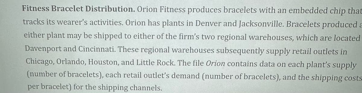 Fitness Bracelet Distribution. Orion Fitness produces bracelets with an embedded chip that
tracks its wearer's activities. Orion has plants in Denver and Jacksonville. Bracelets produced a
either plant may be shipped to either of the firm's two regional warehouses, which are located
Davenport and Cincinnati. These regional warehouses subsequently supply retail outlets in
Chicago, Orlando, Houston, and Little Rock. The file Orion contains data on each plant's supply
(number of bracelets), each retail outlet's demand (number of bracelets), and the shipping costs
per bracelet) for the shipping channels.