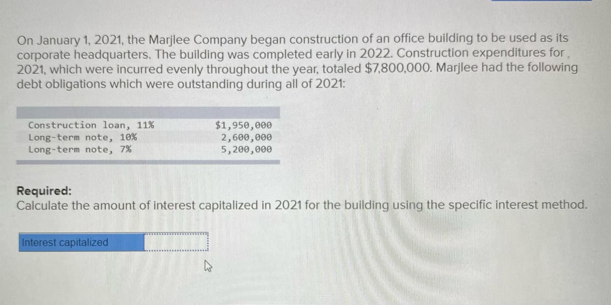 On January 1, 2021, the Marjlee Company began construction of an office building to be used as its
corporate headquarters. The building was completed early in 2022. Construction expenditures for,
2021, which were incurred evenly throughout the year, totaled $7,800,000. Marjlee had the following
debt obligations which were outstanding during all of 2021:
Construction loan, 11%
Long-term note, 10%
Long-term note, 7%
$1,950,000
2,600,000
5,200,000
Required:
Calculate the amount of interest capitalized in 2021 for the building using the specific interest method.
Interest capitalized
