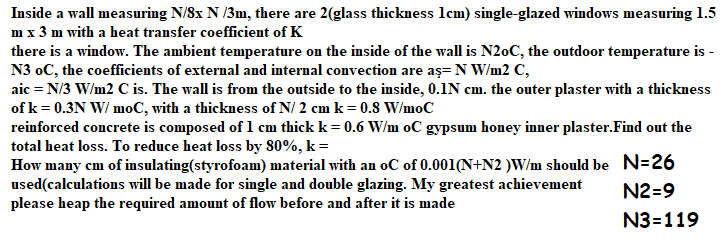 Inside a wall measuring N/Sx N /3m, there are 2(glass thickness lcm) single-glazed windows measuring 1.5
m x 3 m with a heat transfer coefficient of K
there is a window. The ambient temperature on the inside of the wall is N20C, the outdoor temperature is -
N3 oC, the coefficients of external and internal convection are aş= N W/m2 C,
aic = N/3 W/m2 C is. The wall is from the outside to the inside, 0.1N cm. the outer plaster with a thickness
of k= 0.3N W/ moC, with a thickness of N/ 2 cm k = 0.8 W/moC
reinforced concrete is composed of 1 cm thick k= 0.6 W/m oC gypsum honey inner plaster.Find out the
total heat loss. To reduce heat loss by 80%, k=
How many cm of insulating(styrofoam) material with an oC of 0.001(N+N2 )W/m should be N=26
used(calculations will be made for single and double glazing. My greatest achievement
please heap the required amount of flow before and after it is made
N2=9
N3=119
