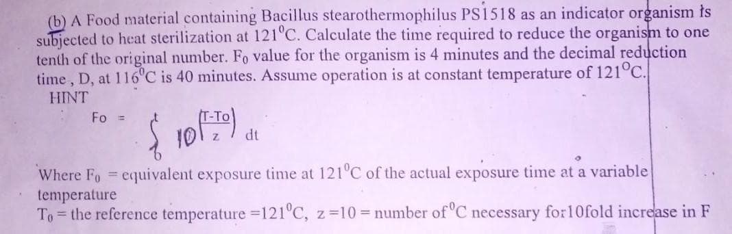 (b) A Food material containing Bacillus stearothermophilus PS1518 as an indicator organism ts
subjected to heat sterilization at 121 C. Calculate the time required to reduce the organism to one
tenth of the original number. Fo value for the organism is 4 minutes and the decimal reduction
time , D, at 116°C is 40 minutes. Assume operation is at constant temperature of 121°C.
HINT
Fo =
-To
10
dt
Where Fo = equivalent exposure time at 121°C of the actual exposure time at a variable
temperature
To = the reference temperature =121 C, z=10 = number ofC necessary for10fold increase in F
