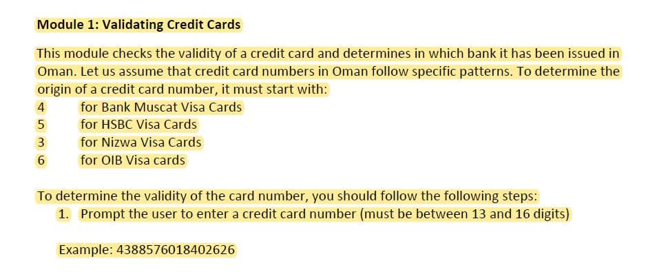 Module 1: Validating Credit Cards
This module checks the validity of a credit card and determines in which bank it has been issued in
Oman. Let us assume that credit card numbers in Oman follow specific patterns. To determine the
origin of a credit card number, it must start with:
4
for Bank Muscat Visa Cards
5
for HSBC Visa Cards
for Nizwa Visa Cards
for OIB Visa cards
To determine the validity of the card number, you should follow the following steps:
1. Prompt the user to enter a credit card number (must be between 13 and 16 digits)
Example: 4388576018402626
