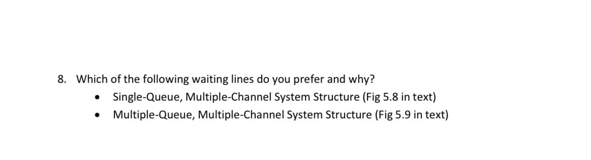 8. Which of the following waiting lines do you prefer and why?
Single-Queue, Multiple-Channel System Structure (Fig 5.8 in text)
Multiple-Queue, Multiple-Channel System Structure (Fig 5.9 in text)
