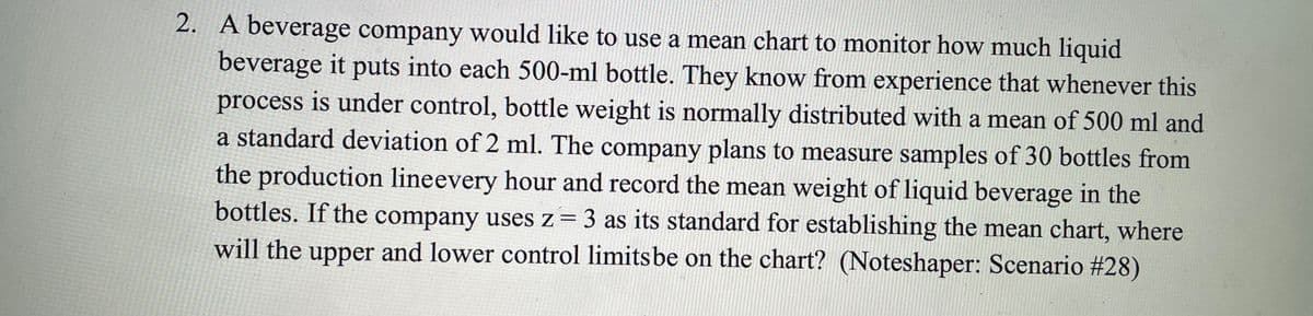 2. A beverage company would like to use a mean chart to monitor how much liquid
beverage it puts into each 500-ml bottle. They know from experience that whenever this
process is under control, bottle weight is normally distributed with a mean of 500 ml and
a standard deviation of 2 ml. The company plans to measure samples of 30 bottles from
the production lineevery hour and record the mean weight of liquid beverage in the
bottles. If the company uses z = 3 as its standard for establishing the mean chart, where
will the upper and lower control limits be on the chart? (Noteshaper: Scenario #28)
