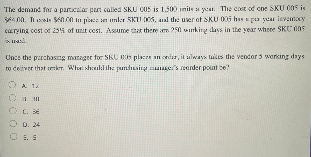 The demand for a particular part called SKU 005 is 1,500 units a year. The cost of one SKU 005 is
$64.00. It costs $60.00 to place an order SKU 005, and the user of SKU 005 has a per year inventory
carrying cost of 25% of unit cost. Assume that there are 250 working days in the year where SKU 005
is used.
Once the purchasing manager for SKU 005 places an order, it always takes the vendor 5 working days
to deliver that order. What should the purchasing manager’s reorder point be?
) A. 12
ОВ. 30
Ос. 36
O D. 24
O E. 5
