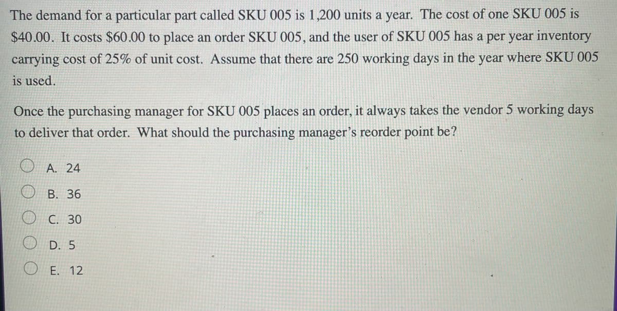 The demand for a particular part called SKU 005 is 1,200 units a year. The cost of one SKU 005 is
$40.00. It costs $60.00 to place an order SKU 005, and the user of SKU 005 has a per year inventory
carrying cost of 25% of unit cost. Assume that there are 250 working days in the year where SKU 005
is used.
Once the purchasing manager for SKU 005 places an order, it always takes the vendor 5 working days
to deliver that order. What should the purchasing manager's reorder point be?
O A. 24
O B. 36
O C. 30
O D. 5
O E. 12
