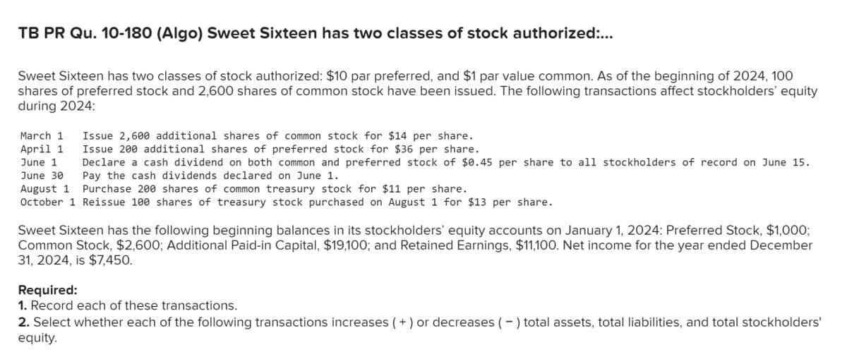TB PR Qu. 10-180 (Algo) Sweet Sixteen has two classes of stock authorized:...
Sweet Sixteen has two classes of stock authorized: $10 par preferred, and $1 par value common. As of the beginning of 2024, 100
shares of preferred stock and 2,600 shares of common stock have been issued. The following transactions affect stockholders' equity
during 2024:
March 1
Issue 2,600 additional shares of common stock for $14 per share.
April 1 Issue 200 additional shares of preferred stock for $36 per share.
June 1
Declare a cash dividend on both common and preferred stock of $0.45 per share to all stockholders of record on June 15.
Pay the cash dividends declared on June 1.
June 30
August 1
Purchase 200 shares of common treasury stock for $11 per share.
October 1 Reissue 100 shares of treasury stock purchased on August 1 for $13 per share.
Sweet Sixteen has the following beginning balances in its stockholders' equity accounts on January 1, 2024: Preferred Stock, $1,000;
Common Stock, $2,600; Additional Paid-in Capital, $19,100; and Retained Earnings, $11,100. Net income for the year ended December
31, 2024, is $7,450.
Required:
1. Record each of these transactions
2. Select whether each of the following transactions increases (+) or decreases (-) total assets, total liabilities, and total stockholders'
equity.