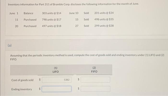 Inventory information for Part 311 of Bramble Corp. discloses the following information for the month of June.
June 1
(a)
11
20
Balance
303 units @ $14
798 units @ $17
Purchased. 497 units @ $18
Purchased
Cost of goods sold $
Ending inventory $
June 10
15
27
Assuming that the periodic inventory method is used, compute the cost of goods sold and ending inventory under (1) LIFO and (2)
FIFO.
(1)
LIFO
5382
Sold
Sold
Sold
$
201 units @ $34
498 units @ $35
299 units@ $38
(2)
FIFO