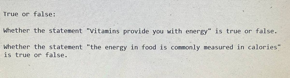 True or false:
Whether the statement "Vitamins provide you with energy" is true or false.
Whether the statement "the energy in food is commonly measured in calories"
is true or false.