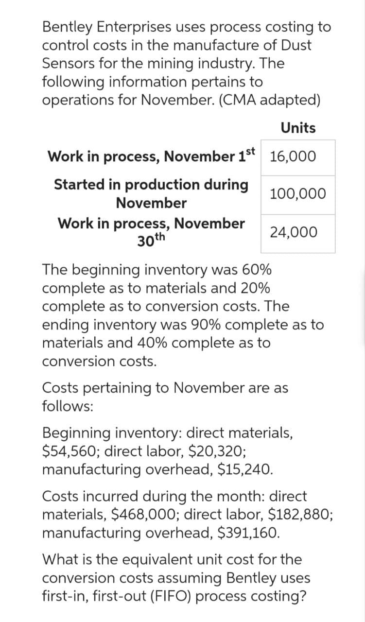 Bentley Enterprises uses process costing to
control costs in the manufacture of Dust
Sensors for the mining industry. The
following information pertains to
operations for November. (CMA adapted)
Units
Work in process, November 1st 16,000
Started in production during
November
Work in process, November
30th
100,000
24,000
The beginning inventory was 60%
complete as to materials and 20%
complete as to conversion costs. The
ending inventory was 90% complete as to
materials and 40% complete as to
conversion costs.
Costs pertaining to November are as
follows:
Beginning inventory: direct materials,
$54,560; direct labor, $20,320;
manufacturing overhead, $15,240.
Costs incurred during the month: direct
materials, $468,000; direct labor, $182,880;
manufacturing overhead, $391,160.
What is the equivalent unit cost for the
conversion costs assuming Bentley uses
first-in, first-out (FIFO) process costing?