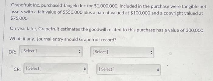 Grapefruit Inc. purchased Tangelo Inc for $1,000,000. Included in the purchase were tangible net
assets with a fair value of $550,000 plus a patent valued at $100,000 and a copyright valued at
$75,000.
On year later, Grapefruit estimates the goodwill related to this purchase has a value of 300,000.
What, if any, journal entry should Grapefruit record?
DR: [Select]
CR: [Select]
[Select]
[Select]