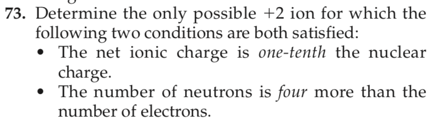73. Determine the only possible +2 ion for which the
following two conditions are both satisfied:
The net ionic charge is one-tenth the nuclear
charge.
• The number of neutrons is four more than the
number of electrons.

