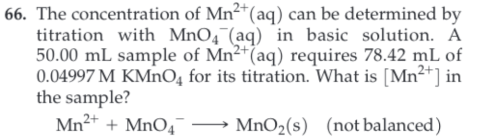 66. The concentration of Mn2(aq) can be determined by
titration with MnO4 (aq) in basic solution. A
50.00 mL sample of Mn2 (aq) requires 78.42 mL of
0.04997 M KMnO4 for its titration. What is [Mn2 ] in
the sample?
Mn2 MnO4
MnO2(s) (not balanced)
