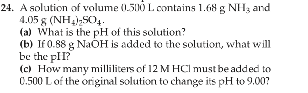 24. A solution of volume 0.500 L contains 1.68 g NH3 and
4.05 g (NH4)2SO4.
(a) What is the pH of this solution?
(b) If 0.88 g NaOH is added to the solution, what will
be the pH?
(c) How many milliliters of 12 M HCl must be added to
0.500 L of the original solution to change its pH to 9.00?
