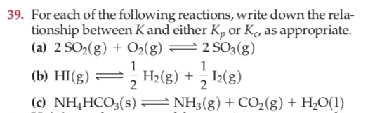 39. For each of the following reactions, write down the rela-
tionship between K and either Kp or Ke, as appropriate.
(a) 2 SO2(g) + O2(g) =2 SO3(g)
5 H2(g) + I2(g)
(b) НІ(g)
(c) NH4HCO3(s) = NH3(g) + CO2(g) + H2O(1)
2
