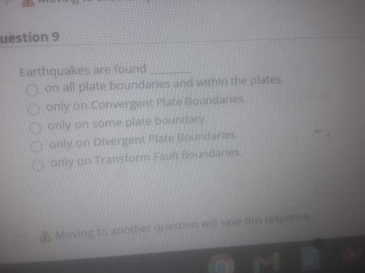 uestion 9
Earthquakes are found
O on all plate boundaries and within the plates.
O only on Convergent Plate Boundaries.
O only on some plate boundary
O only on Divergent Plate Boundaries.
KDonly on Transform Fault Boundaries.
A Moving to another question will save this response
