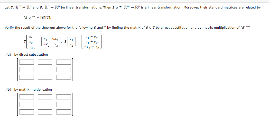 Let T: Rm → R" and S: RRP be linear transformations. Then So T: RRP is a linear transformation. Moreover, their standard matrices are related by
[So T] = [S][T].
Verify the result of the theorem above for the following S and T by finding the matrix of S o 7 by direct substitution and by matrix multiplication of [S][T].
8-22-2-43
X3
(a) by direct substitution
(b) by matrix multiplication