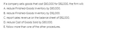 If a company sells goods that cost $80,000 for $92,000, the firm will:
A. reduce Finished-Goods Inventory by $80,000.
B. reduce Finished-Goods Inventory by $92.000.
C report sales revenue on the balance sheet of $92,000.
D. reduce Cost of Goods Sold by $80,000.
E. follow more than one of the other procedures.
