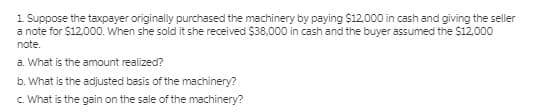 1 Suppose the taxpayer originally purchased the machinery by paying $12,000 in cash and giving the seller
a note for $12,000. When she sold it she received $38,000 in cash and the buyer assumed the $12.000
note.
a. What is the amount realized?
b. What is the adijusted basis of the machinery?
c. What is the gain on the sale of the machinery?
