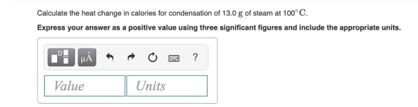 Calculate the heat change in calories for condensation of 13.0 g of steam at 100°C.
Express your answer as a positive value using three significant figures and include the appropriate units.
HÀ
?
Value
Units

