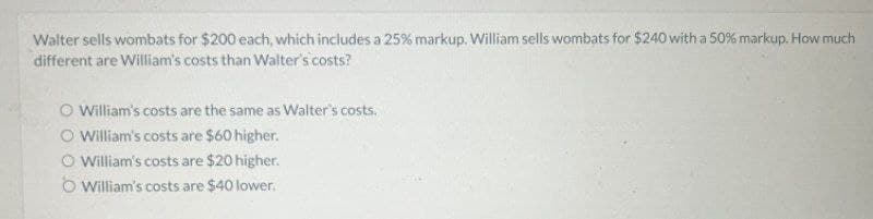 Walter sells wombats for $200 each, which includes a 25% markup. William sells wombats for $240 with a 50% markup. How much
different are William's costs than Walter's costs?
William's costs are the same as Walter's costs.
William's costs are $60 higher.
O William's costs are $20 higher.
William's costs are $40 lower.