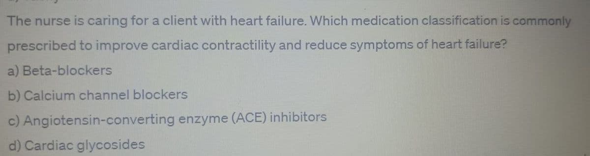 The nurse is caring for a client with heart failure. Which medication classification is commonly
prescribed to improve cardiac contractility and reduce symptoms of heart failure?
a) Beta-blockers
b) Calcium channel blockers
c) Angiotensin-converting enzyme (ACE) inhibitors
d) Cardiac glycosides