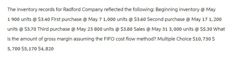 The inventory records for Radford Company reflected the following: Beginning inventory @ May
1900 units @ $3.40 First purchase @ May 7 1,000 units @ $3.60 Second purchase @ May 17 1,200
units @ $3.70 Third purchase @ May 23 800 units @ $3.80 Sales @ May 31 3,000 units @ $5.30 What
is the amount of gross margin assuming the FIFO cost flow method? Multiple Choice $10,730 $
5,700 $5,170 $4,820