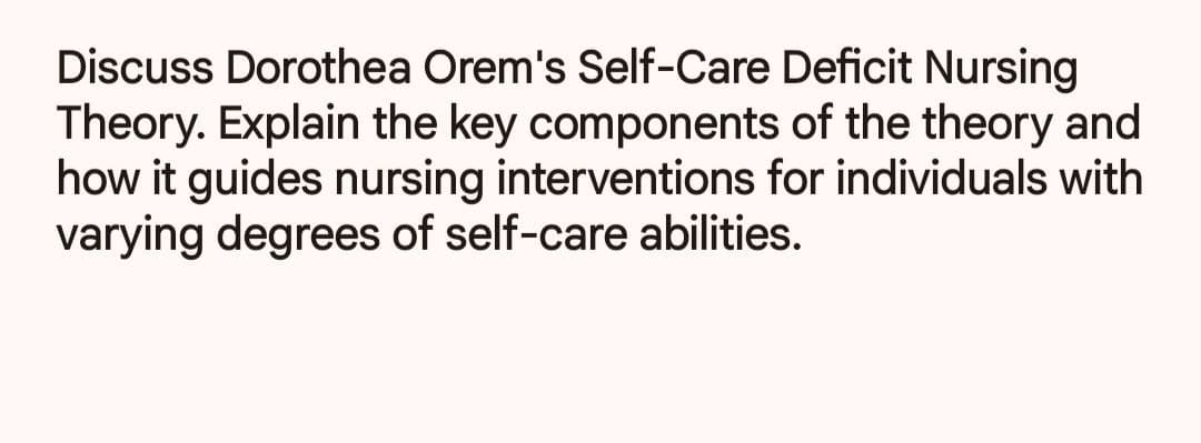 Discuss Dorothea Orem's Self-Care Deficit Nursing
Theory. Explain the key components of the theory and
how it guides nursing interventions for individuals with
varying degrees of self-care abilities.