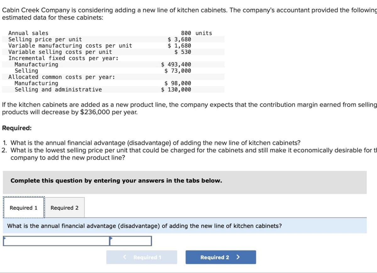 Cabin Creek Company is considering adding a new line of kitchen cabinets. The company's accountant provided the following
estimated data for these cabinets:
Annual sales
Selling price per unit
Variable manufacturing costs per unit
Variable selling costs per unit
Incremental fixed costs per year:
800 units.
$ 3,680
$ 1,680
$ 530
$ 493,400
Manufacturing
Selling
Allocated common costs per year:
Manufacturing
Selling and administrative
$ 73,000
$ 98,000
$ 130,000
If the kitchen cabinets are added as a new product line, the company expects that the contribution margin earned from selling
products will decrease by $236,000 per year.
Required:
1. What is the annual financial advantage (disadvantage) of adding the new line of kitchen cabinets?
2. What is the lowest selling price per unit that could be charged for the cabinets and still make it economically desirable for th
company to add the new product line?
Complete this question by entering your answers in the tabs below.
Required 1
Required 2
What is the annual financial advantage (disadvantage) of adding the new line of kitchen cabinets?
Required 1
Required 2 >