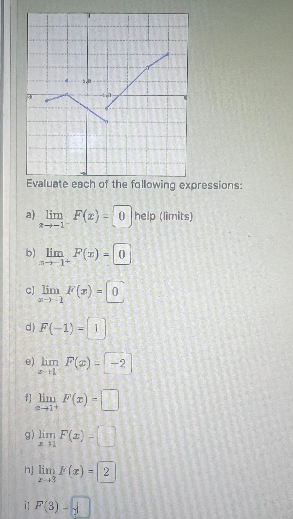 10
Evaluate each of the following expressions:
a) lim F(x)=0 help (limits)
31
b) lim F(x) = 0
+[个
c) lim F(x) = 0
2-1
d) F(-1)=1
e) lim F(x)=-2
+1
f) lim F(x) =
2+1+
g) lim F(x):
→1
=
h) lim F(x) = 2
2++3
i) F(3) =