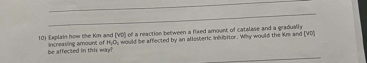 10) Explain how the Km and [VO] of a reaction between a fixed amount of catalase and a gradually
increasing amount of H₂O₂ would be affected by an allosteric inhibitor. Why would the Km and [VO]
be affected in this way?