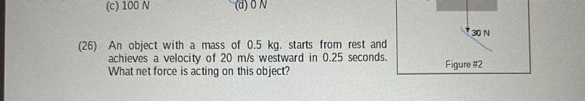 (c) 100 N
(d) 0 N
(26) An object with a mass of 0.5 kg. starts from rest and
achieves a velocity of 20 m/s westward in 0.25 seconds.
What net force is acting on this object?
30 N
Figure #2