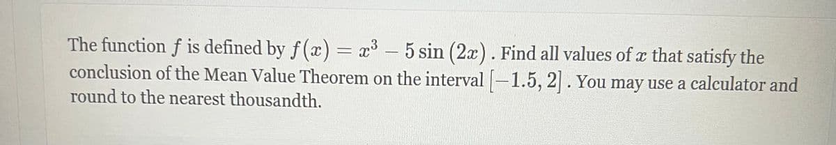 3
The function f is defined by f(x) = x³ - 5 sin (2x). Find all values of x that satisfy the
conclusion of the Mean Value Theorem on the interval [-1.5, 2]. You may use a calculator and
round to the nearest thousandth.