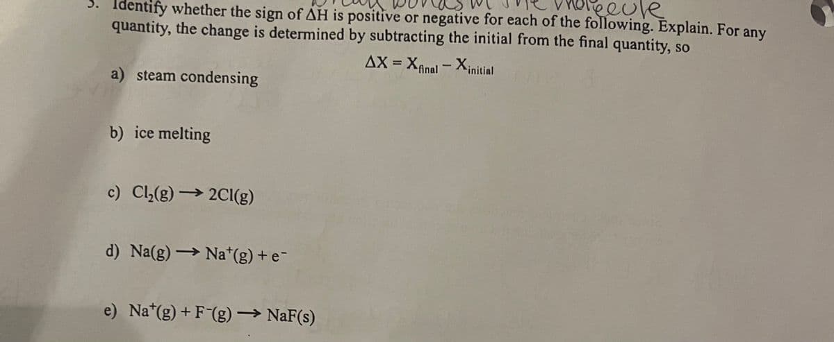 holecule
3. Identify whether the sign of AH is positive or negative for each of the following. Explain. For any
quantity, the change is determined by subtracting the initial from the final quantity, so
AX = Xfinal - Xinitial
a) steam condensing
b) ice melting
c) Cl₂(g) → 2Cl(g)
d) Na(g) → Na*(g) + e¯
e) Nat(g) + F-(g) → NaF(s)