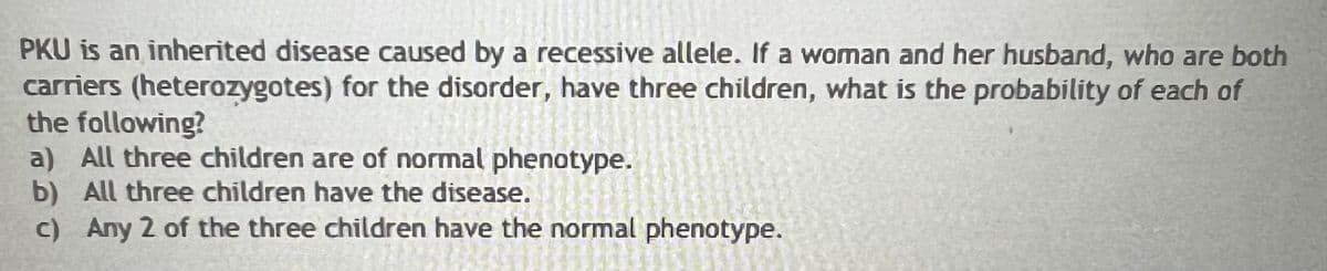PKU is an inherited disease caused by a recessive allele. If a woman and her husband, who are both
carriers (heterozygotes) for the disorder, have three children, what is the probability of each of
the following?
a) All three children are of normal phenotype.
b) All three children have the disease.
c) Any 2 of the three children have the normal phenotype.