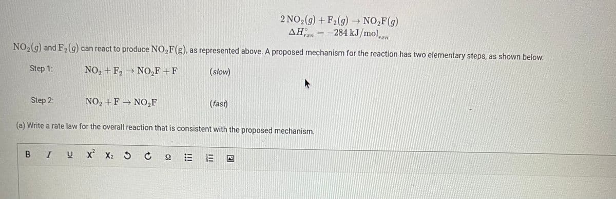 Step 2:
NO₂(g) and F₂ (g) can react to produce NO₂F(g), as represented above. A proposed mechanism for the reaction has two elementary steps, as shown below.
Step 1:
NO₂+ F₂ → NO₂F+F
(slow)
NO₂+ F→ NO₂F
BIU
(a) Write a rate law for the overall reaction that is consistent with the proposed mechanism.
X² X₂ C Ω
(fast)
!!!
2 NO₂(g) + F₂(g) → NO₂F(g)
AH = -284 kJ/mol,
III
E
TIN