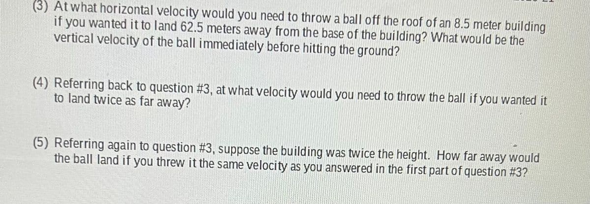 (3) At what horizontal velocity would you need to throw a ball off the roof of an 8.5 meter building
if you wanted it to land 62.5 meters away from the base of the building? What would be the
vertical velocity of the ball immediately before hitting the ground?
(4) Referring back to question #3, at what velocity would you need to throw the ball if you wanted it
to land twice as far away?
(5) Referring again to question #3, suppose the building was twice the height. How far away would
the ball land if you threw it the same velocity as you answered in the first part of question #3?