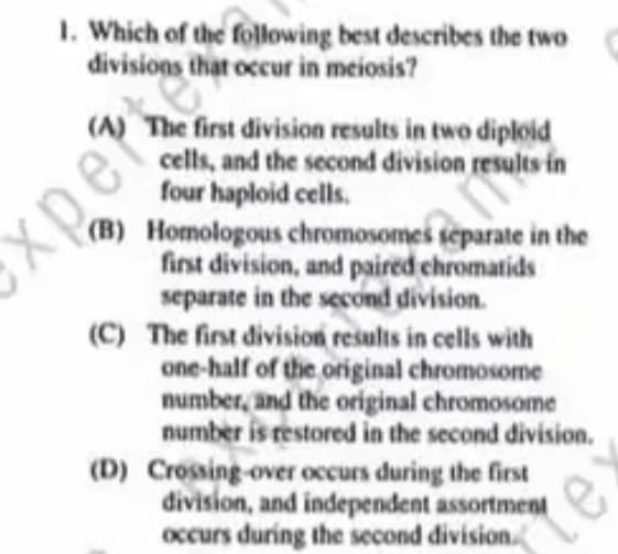 1. Which of the following best describes the two
divisions that occur in meiosis?
(A) The first division results in two diploid
cells, and the second division results in
four haploid cells.
Exper
(B) Homologous chromosomes separate in the
first division, and paired chromatids
ệ ô
separate in the second division.
(C) The first division results in cells with
one-half of the original chromosome
number, and the original chromosome
number is restored in the second division.
(D) Crossing-over occurs during the first
division, and independent assortment
occurs during the second division.