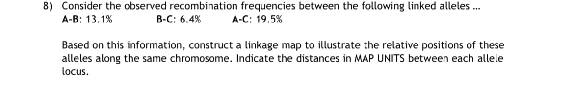 8) Consider the observed recombination frequencies between the following linked alleles ...
A-B: 13.1%
B-C: 6.4%
A-C: 19.5%
Based on this information, construct a linkage map to illustrate the relative positions of these
alleles along the same chromosome. Indicate the distances in MAP UNITS between each allele
locus.