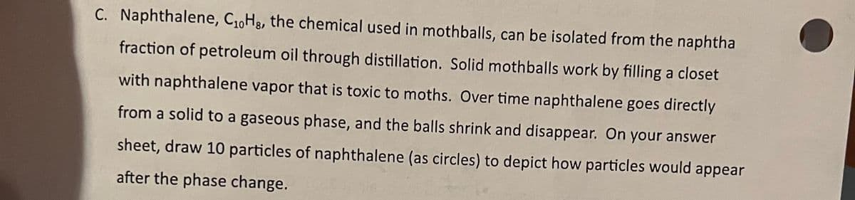 C. Naphthalene, C1,Hg, the chemical used in mothballs, can be isolated from the naphtha
fraction of petroleum oil through distillation. Solid mothballs work by filling a closet
with naphthalene vapor that is toxic to moths. Over time naphthalene goes directly
from a solid to a gaseous phase, and the balls shrink and disappear. On your answer
sheet, draw 10 particles of naphthalene (as circles) to depict how particles would appear
after the phase change.
