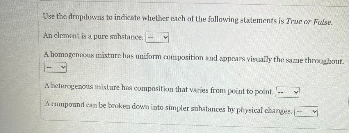 Use the dropdowns to indicate whether each of the following statements is True or False.
An element is a pure substance.
A homogeneous mixture has uniform composition and appears visually the same throughout.
A heterogenous mixture has composition that varies from point to point.
A compound can be broken down into simpler substances by physical changes.
--